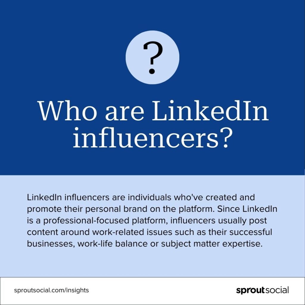LinkedIn influencers are individuals who've created and promote their personal brand on the platform. Since LinkedIn is a professional-focused platform, influencers usually post content around work-related issues such as their successful businesses, work-life balance or subject matter expertise.